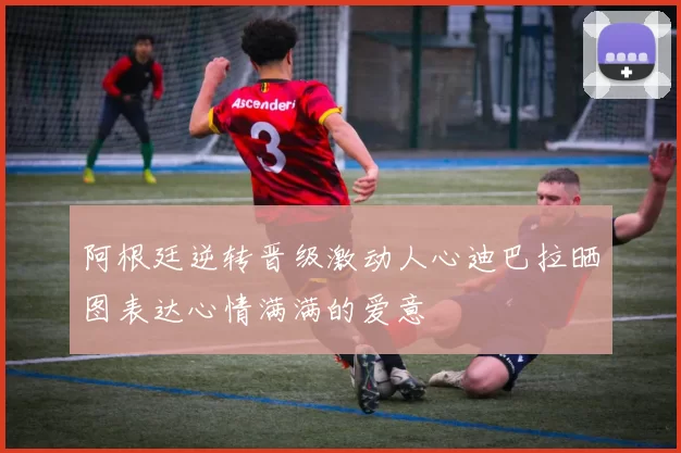 阿根廷逆转晋级激动人心迪巴拉晒图表达心情满满的爱意