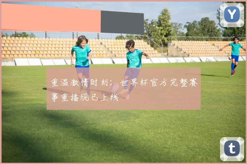 重温激情时刻:世界杯官方完整赛事重播现已上线