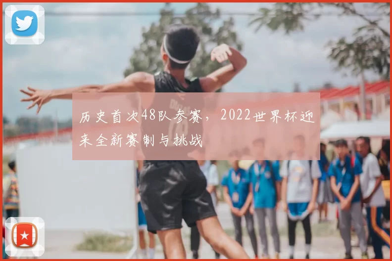 历史首次48队参赛,2022世界杯迎来全新赛制与挑战