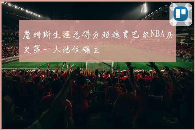 詹姆斯生涯总得分超越贾巴尔NBA历史第一人地位确立