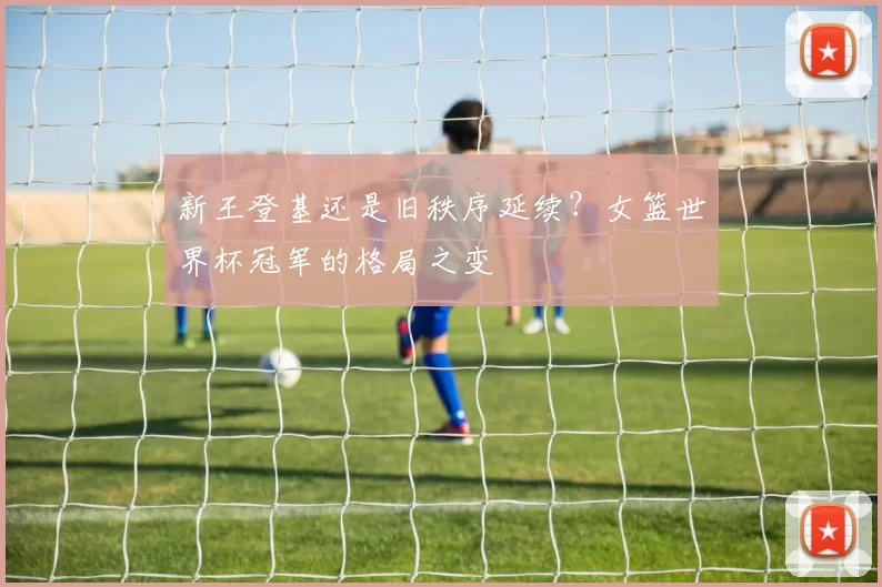 新王登基还是旧秩序延续?女篮世界杯冠军的格局之变