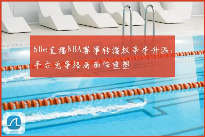 60e直播NBA赛事转播权争夺升温，平台竞争格局面临重塑