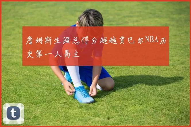 詹姆斯生涯总得分超越贾巴尔NBA历史第一人易主