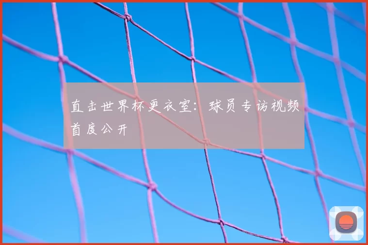 直击世界杯更衣室:球员专访视频首度公开