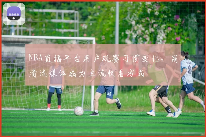 NBA直播平台用户观赛习惯变化，高清流媒体成为主流收看方式
