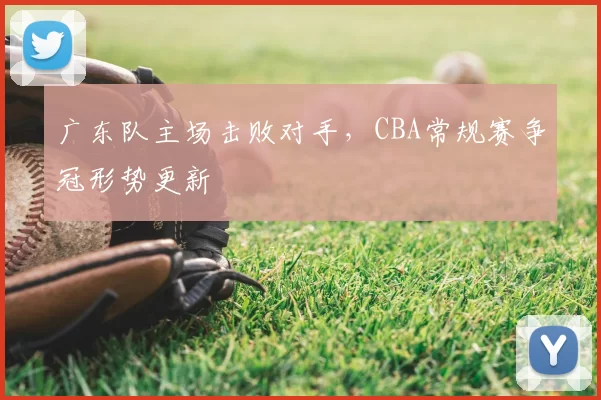 广东队主场击败对手,CBA常规赛争冠形势更新