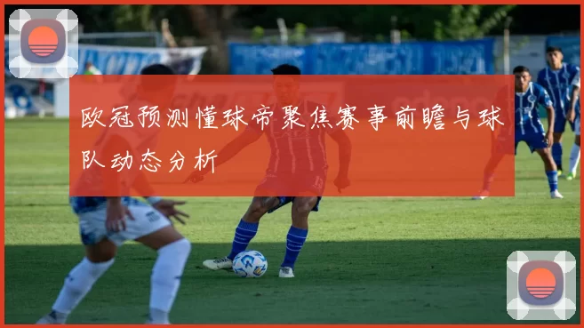 欧冠预测懂球帝聚焦赛事前瞻与球队动态分析