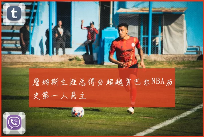 詹姆斯生涯总得分超越贾巴尔NBA历史第一人易主