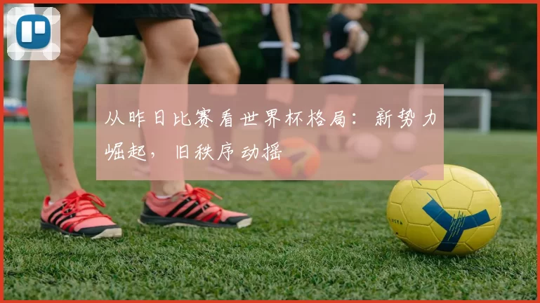 从昨日比赛看世界杯格局：新势力崛起，旧秩序动摇