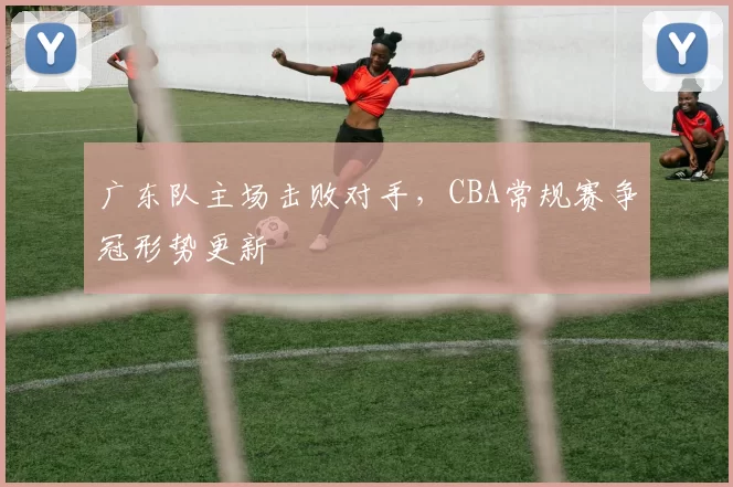 广东队主场击败对手,CBA常规赛争冠形势更新
