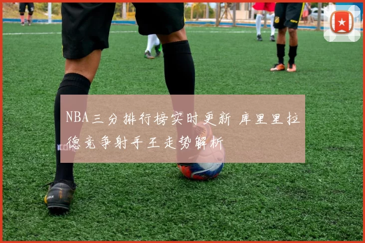 NBA三分排行榜实时更新 库里里拉德竞争射手王走势解析