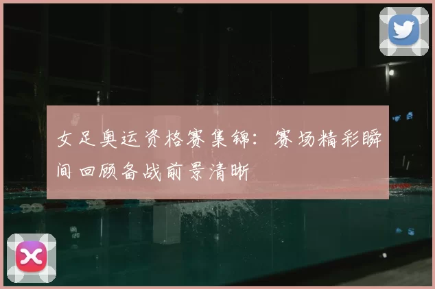 女足奥运资格赛集锦：赛场精彩瞬间回顾备战前景清晰