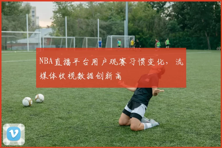 NBA直播平台用户观赛习惯变化,流媒体收视数据创新高