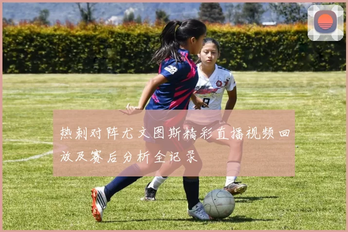 热刺对阵尤文图斯精彩直播视频回放及赛后分析全记录