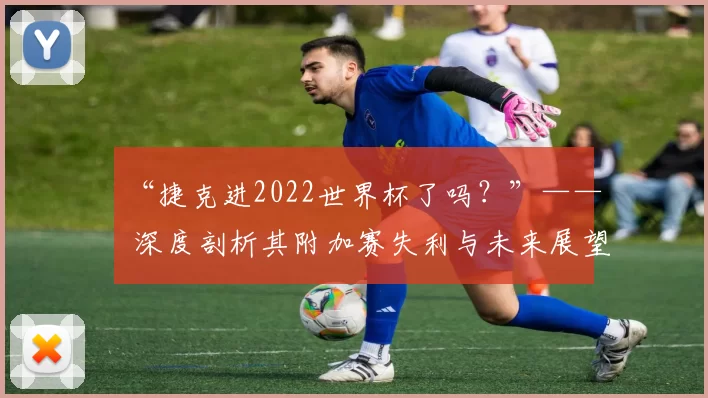“捷克进2022世界杯了吗?”—— 深度剖析其附加赛失利与未来展望