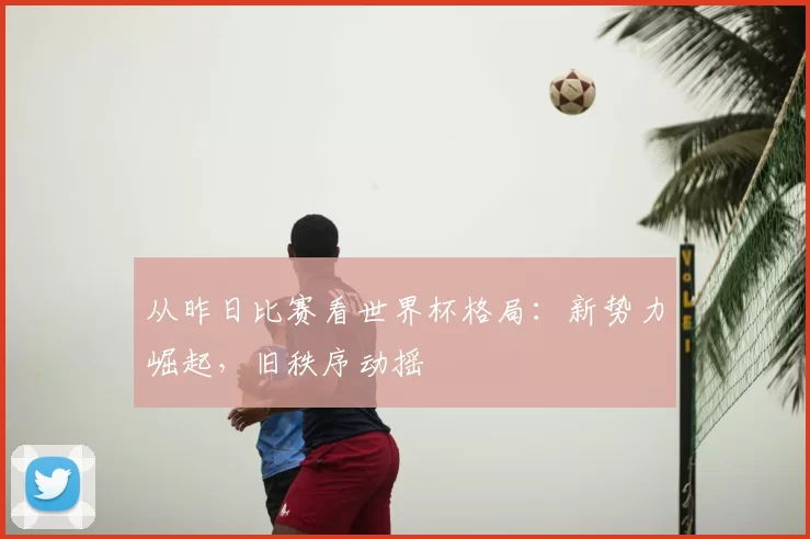 从昨日比赛看世界杯格局：新势力崛起，旧秩序动摇