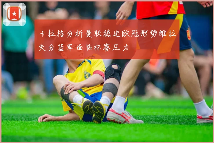 卡拉格分析曼联稳进欧冠形势维拉失分蓝军面临杯赛压力