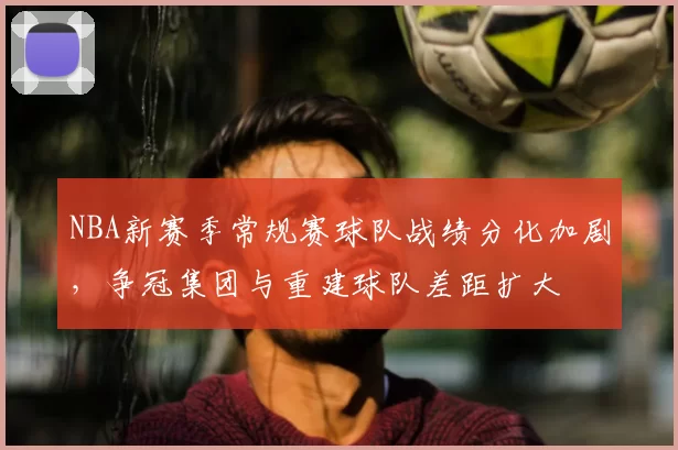 NBA新赛季常规赛球队战绩分化加剧，争冠集团与重建球队差距扩大