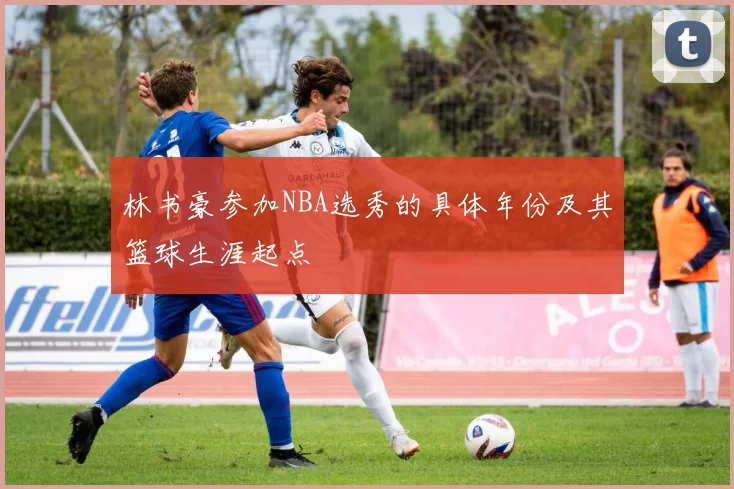 林书豪参加NBA选秀的具体年份及其篮球生涯起点