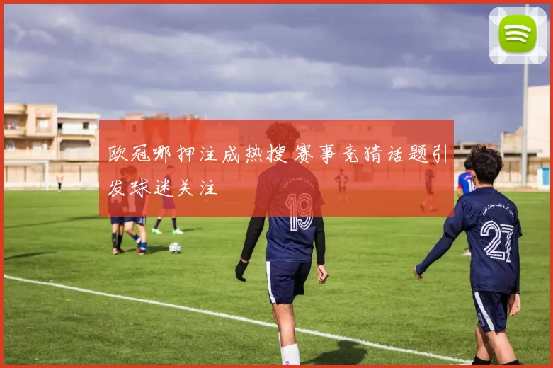 欧冠哪押注成热搜 赛事竞猜话题引发球迷关注
