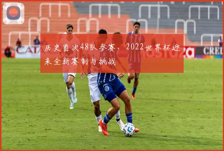 历史首次48队参赛,2022世界杯迎来全新赛制与挑战