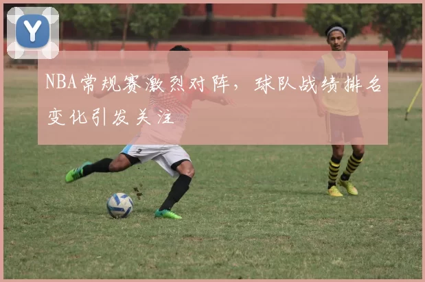 NBA常规赛激烈对阵，球队战绩排名变化引发关注