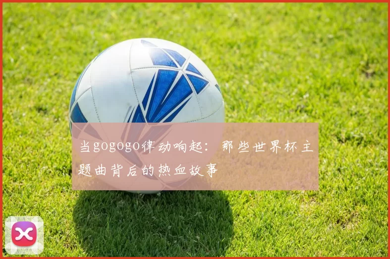 当gogogo律动响起：那些世界杯主题曲背后的热血故事