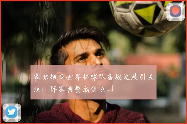 塞尔维亚世界杯球队备战进展引关注,阵容调整成焦点_1