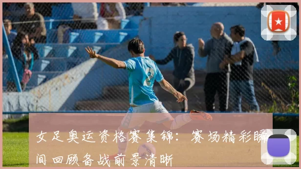 女足奥运资格赛集锦：赛场精彩瞬间回顾备战前景清晰