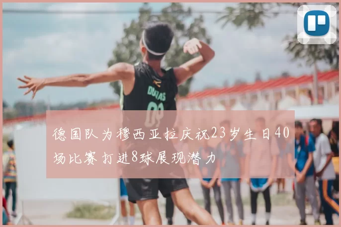 德国队为穆西亚拉庆祝23岁生日40场比赛打进8球展现潜力