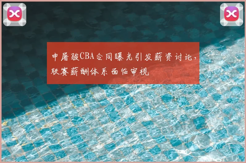 申屠骏CBA合同曝光引发薪资讨论，联赛薪酬体系面临审视
