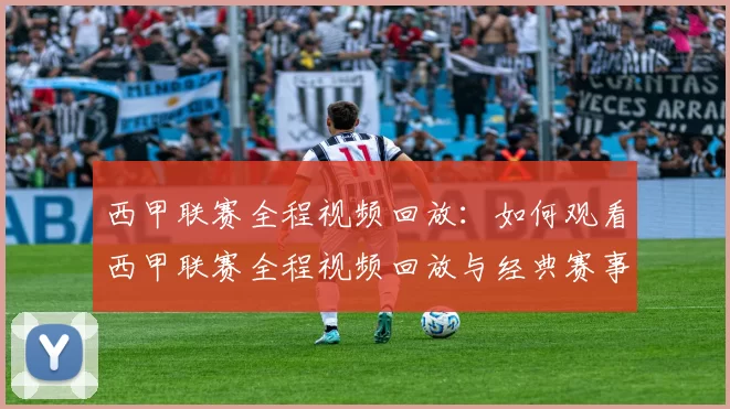西甲联赛全程视频回放：如何观看西甲联赛全程视频回放与经典赛事