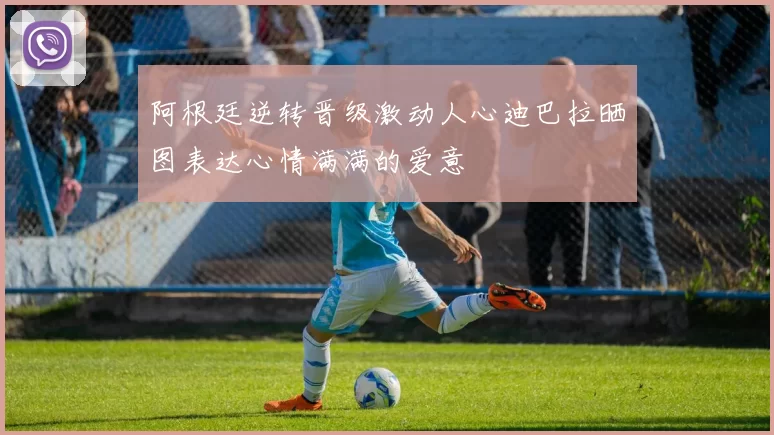 阿根廷逆转晋级激动人心迪巴拉晒图表达心情满满的爱意