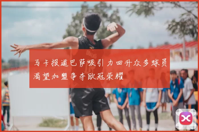 马卡报道巴萨吸引力回升众多球员渴望加盟争夺欧冠荣耀