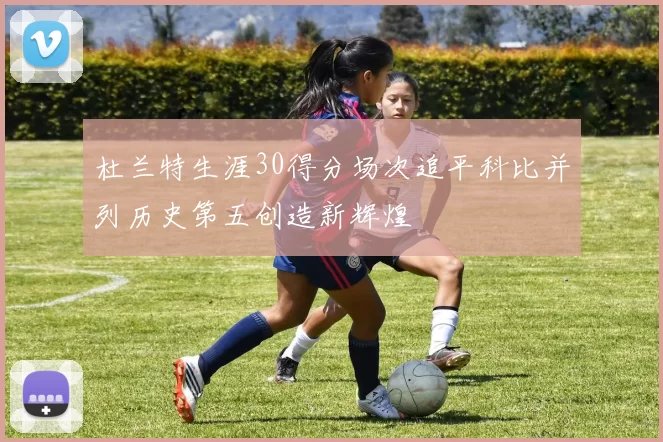 杜兰特生涯30得分场次追平科比并列历史第五创造新辉煌