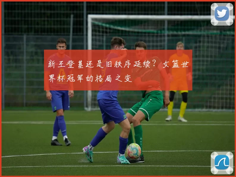 新王登基还是旧秩序延续?女篮世界杯冠军的格局之变