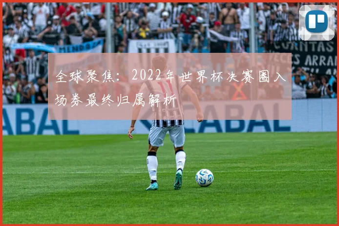 全球聚焦:2022年世界杯决赛圈入场券最终归属解析