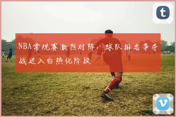 NBA常规赛激烈对阵,球队排名争夺战进入白热化阶段
