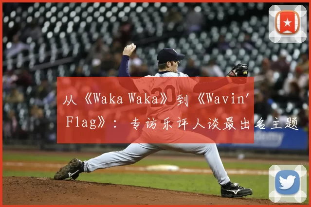 从《Waka Waka》到《Wavin' Flag》:专访乐评人谈最出名主题曲的全球影响力
