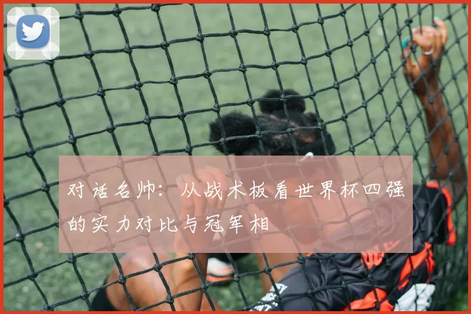 对话名帅：从战术板看世界杯四强的实力对比与冠军相