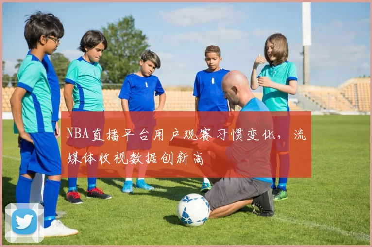 NBA直播平台用户观赛习惯变化,流媒体收视数据创新高