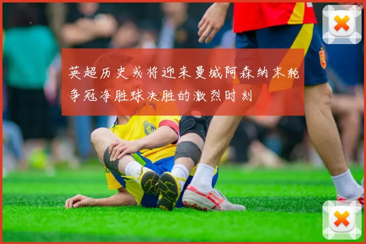 英超历史或将迎来曼城阿森纳末轮争冠净胜球决胜的激烈时刻