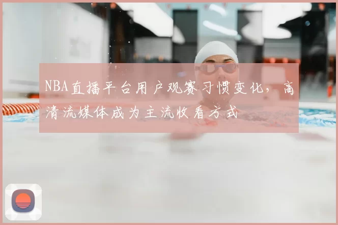 NBA直播平台用户观赛习惯变化，高清流媒体成为主流收看方式