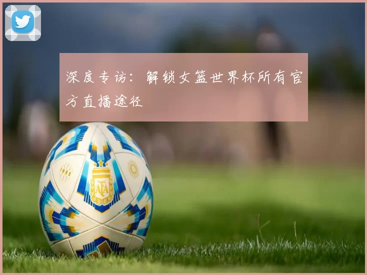 深度专访：解锁女篮世界杯所有官方直播途径