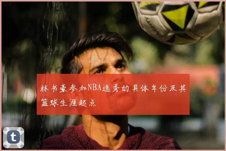 林书豪参加NBA选秀的具体年份及其篮球生涯起点