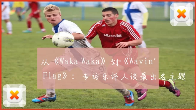 从《Waka Waka》到《Wavin' Flag》:专访乐评人谈最出名主题曲的全球影响力